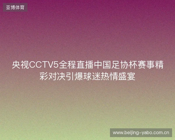 央视CCTV5全程直播中国足协杯赛事精彩对决引爆球迷热情盛宴 央视CCTV5全程直播中国足协杯赛事精彩对决引爆球迷热情盛宴