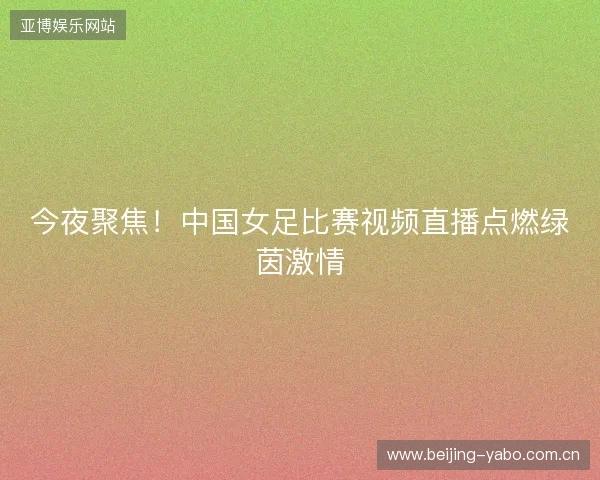 今夜聚焦！中国女足比赛视频直播点燃绿茵激情